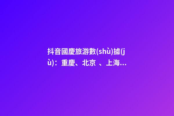 抖音國慶旅游數(shù)據(jù)：重慶、北京、上海等成最受歡迎城市